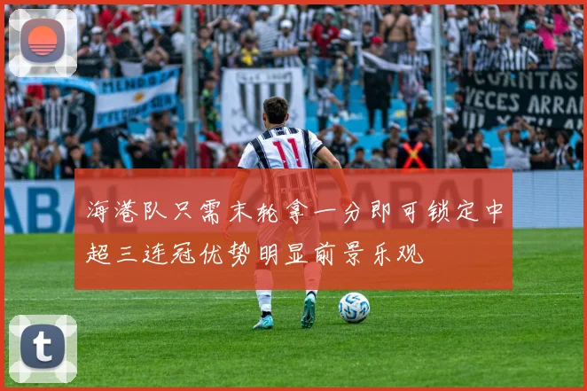 海港队只需末轮拿一分即可锁定中超三连冠优势明显前景乐观