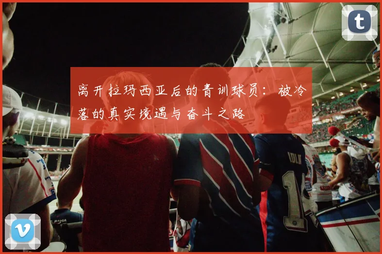 离开拉玛西亚后的青训球员：被冷落的真实境遇与奋斗之路