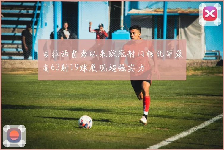 吉拉西首秀以来欧冠射门转化率最高63射19球展现超强实力