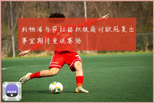 利物浦与萨拉赫积极商讨欧冠复出事宜期待重返赛场