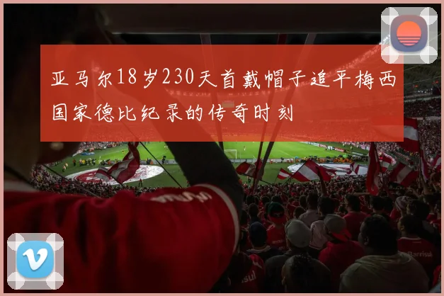 亚马尔18岁230天首戴帽子追平梅西国家德比纪录的传奇时刻