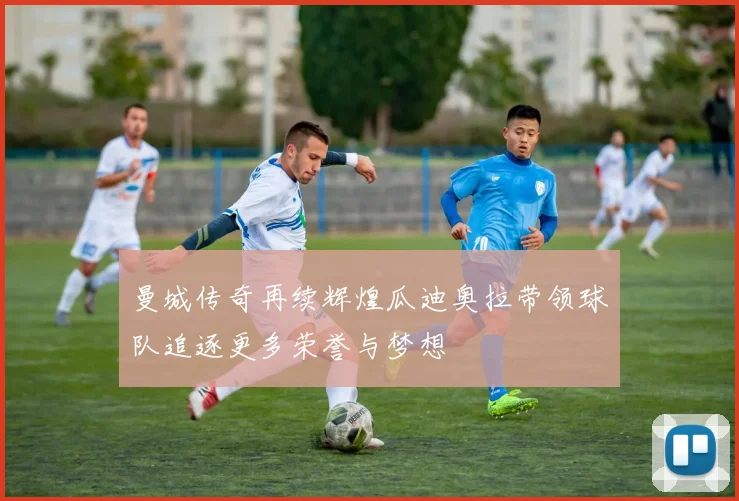 曼城传奇再续辉煌瓜迪奥拉带领球队追逐更多荣誉与梦想