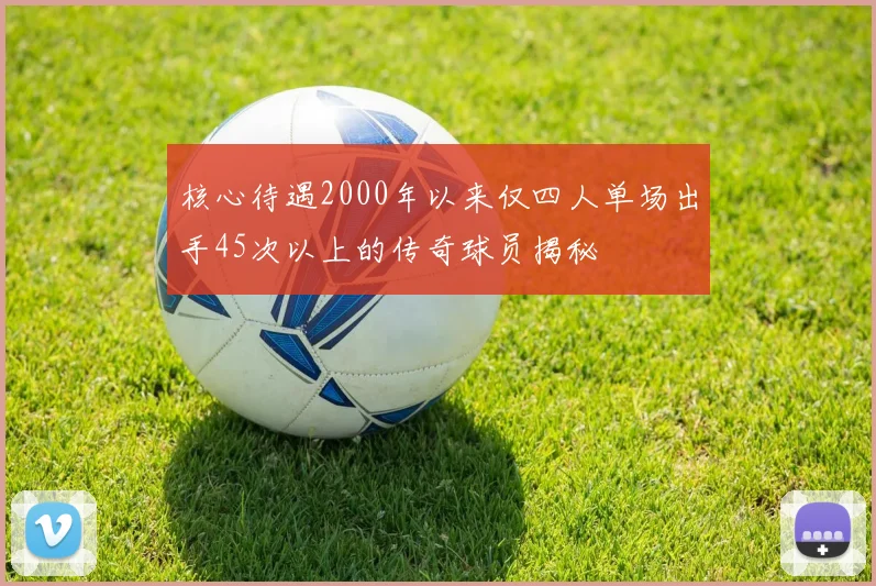核心待遇2000年以来仅四人单场出手45次以上的传奇球员揭秘
