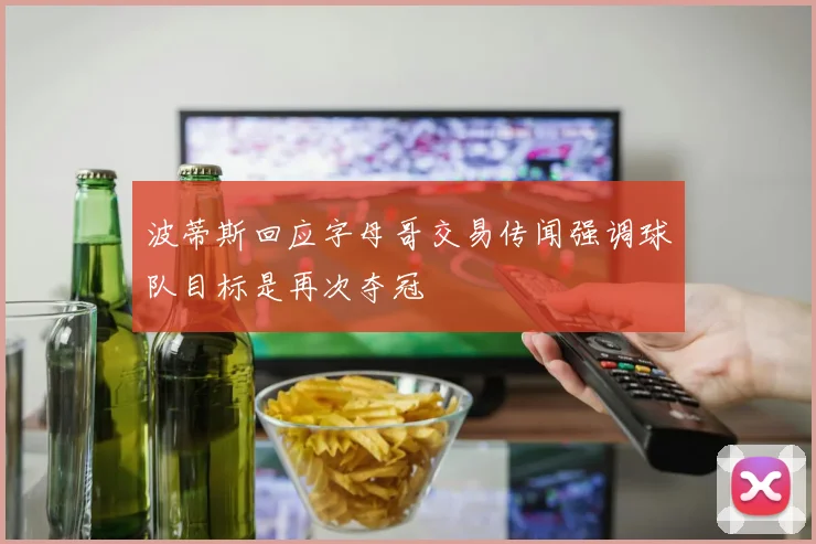 波蒂斯回应字母哥交易传闻强调球队目标是再次夺冠