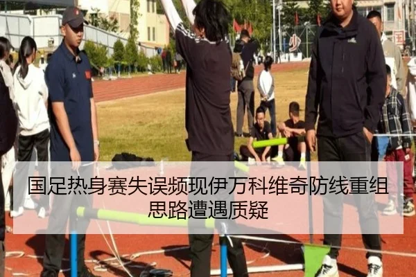 国足热身赛失误频现伊万科维奇防线重组思路遭遇质疑